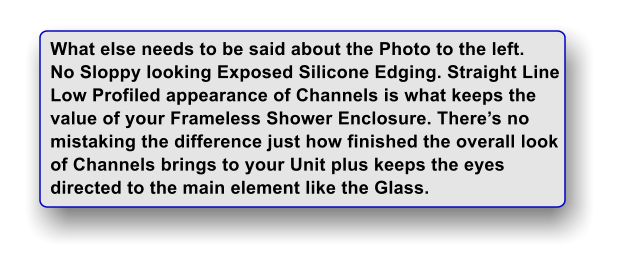 What else needs to be said about the Photo to the left. No Sloppy looking Exposed Silicone Edging. Straight Line Low Profiled appearance of Channels is what keeps the value of your Frameless Shower Enclosure. Theres no  mistaking the difference just how finished the overall look of Channels brings to your Unit plus keeps the eyes directed to the main element like the Glass.