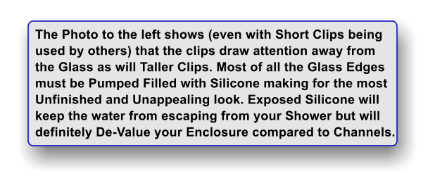 The Photo to the left shows (even with Short Clips being used by others) that the clips draw attention away from  the Glass as will Taller Clips. Most of all the Glass Edges must be Pumped Filled with Silicone making for the most Unfinished and Unappealing look. Exposed Silicone will keep the water from escaping from your Shower but will  definitely De-Value your Enclosure compared to Channels.