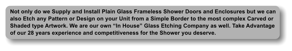 Not only do we Supply and Install Plain Glass Frameless Shower Doors and Enclosures but we can  also Etch any Pattern or Design on your Unit from a Simple Border to the most complex Carved or Shaded type Artwork. We are our own In House Glass Etching Company as well. Take Advantage of our 28 years experience and competitiveness for the Shower you deserve.