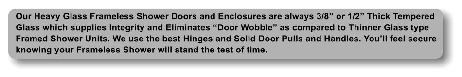 Our Heavy Glass Frameless Shower Doors and Enclosures are always 3/8 or 1/2 Thick Tempered Glass which supplies Integrity and Eliminates Door Wobble as compared to Thinner Glass type Framed Shower Units. We use the best Hinges and Solid Door Pulls and Handles. Youll feel secure knowing your Frameless Shower will stand the test of time.