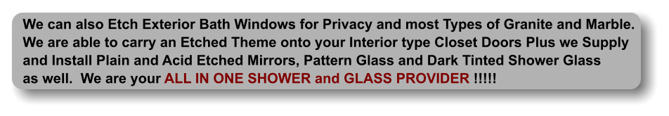 We can also Etch Exterior Bath Windows for Privacy and most Types of Granite and Marble. We are able to carry an Etched Theme onto your Interior type Closet Doors Plus we Supply and Install Plain and Acid Etched Mirrors, Pattern Glass and Dark Tinted Shower Glass as well.  We are your ALL IN ONE SHOWER and GLASS PROVIDER !!!!!