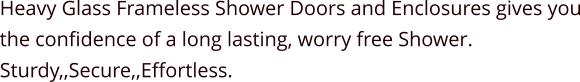 Heavy Glass Frameless Shower Doors and Enclosures gives you the confidence of a long lasting, worry free Shower. Sturdy,,Secure,,Effortless.