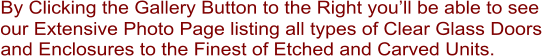 By Clicking the Gallery Button to the Right you�ll be able to see our Extensive Photo Page listing all types of Clear Glass Doors and Enclosures to the Finest of Etched and Carved Units.