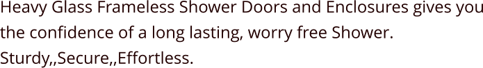 Heavy Glass Frameless Shower Doors and Enclosures gives you the confidence of a long lasting, worry free Shower. Sturdy,,Secure,,Effortless.