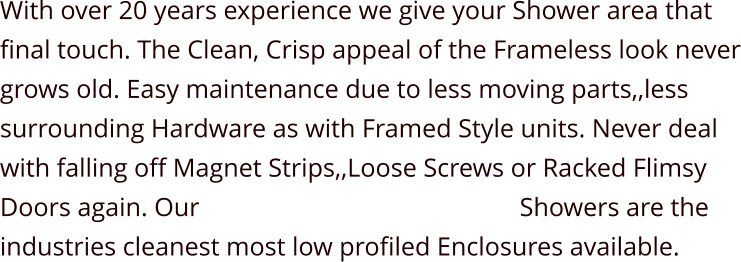 With over 20 years experience we give your Shower area that final touch. The Clean, Crisp appeal of the Frameless look never grows old. Easy maintenance due to less moving parts,,less surrounding Hardware as with Framed Style units. Never deal with falling off Magnet Strips,,Loose Screws or Racked Flimsy Doors again. Our                                                 Showers are the industries cleanest most low profiled Enclosures available.